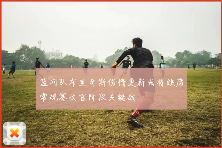 篮网队布里奇斯伤情更新或将缺席常规赛收官阶段关键战