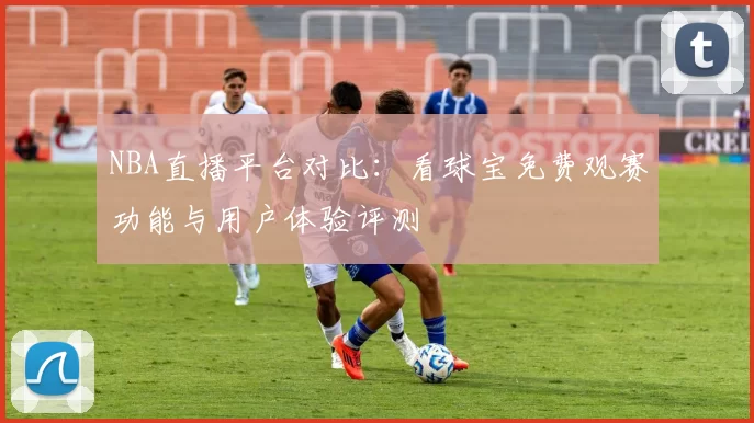 NBA直播平台对比:看球宝免费观赛功能与用户体验评测