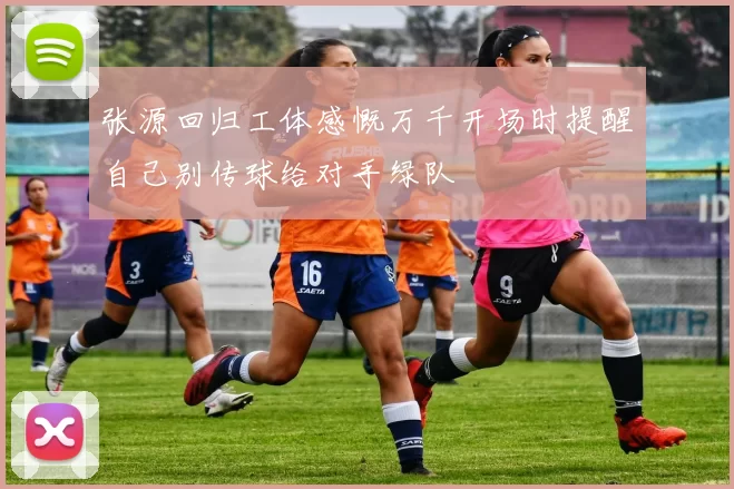 张源回归工体感慨万千开场时提醒自己别传球给对手绿队