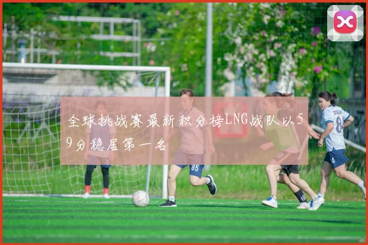 全球挑战赛最新积分榜LNG战队以59分稳居第一名