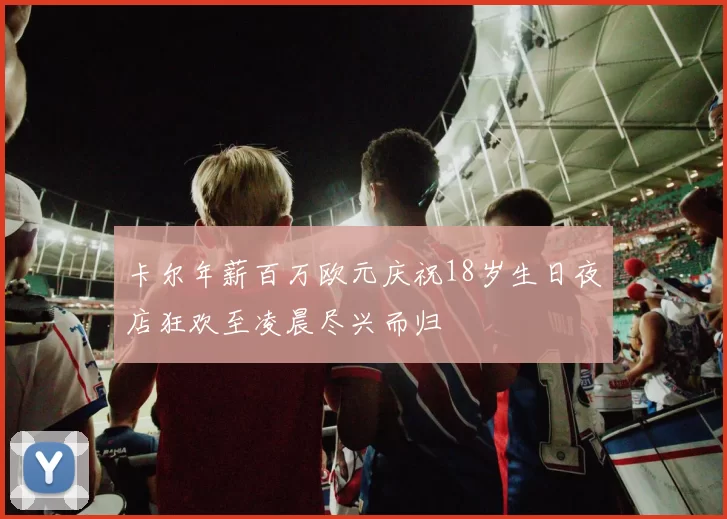 卡尔年薪百万欧元庆祝18岁生日夜店狂欢至凌晨尽兴而归