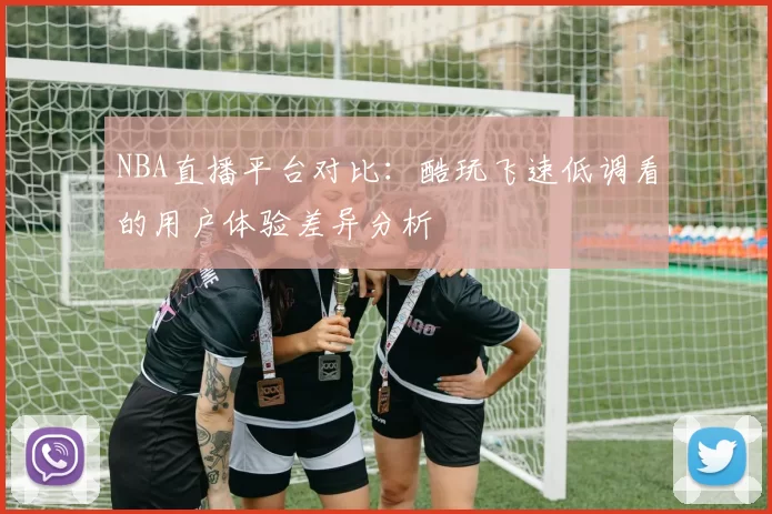 NBA直播平台对比:酷玩飞速低调看的用户体验差异分析