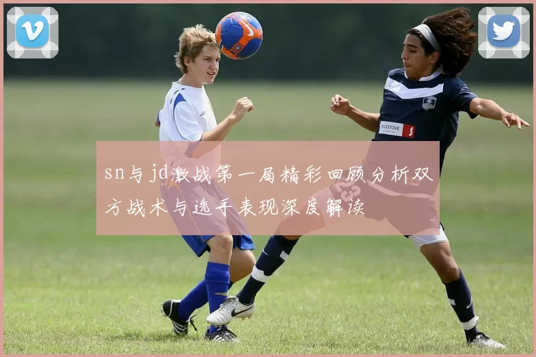 sn与jd激战第一局精彩回顾分析双方战术与选手表现深度解读