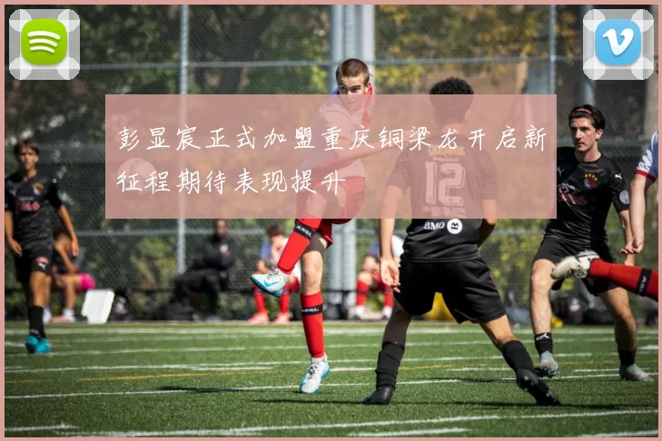 彭显宸正式加盟重庆铜梁龙开启新征程期待表现提升