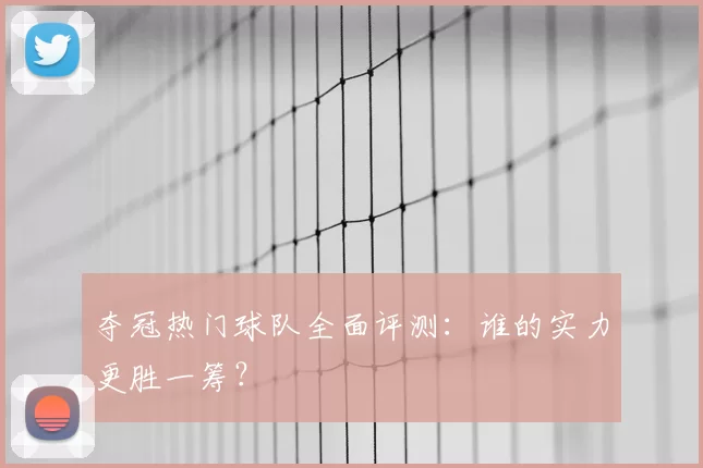 夺冠热门球队全面评测：谁的实力更胜一筹？