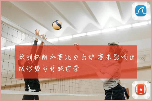 欧洲杯附加赛比分出炉 赛果影响出线形势与晋级前景