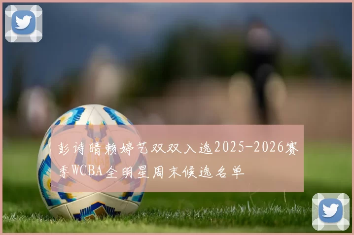 彭诗晴赖婷艺双双入选2025-2026赛季WCBA全明星周末候选名单