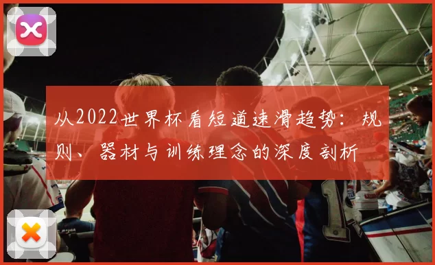 从2022世界杯看短道速滑趋势:规则、器材与训练理念的深度剖析