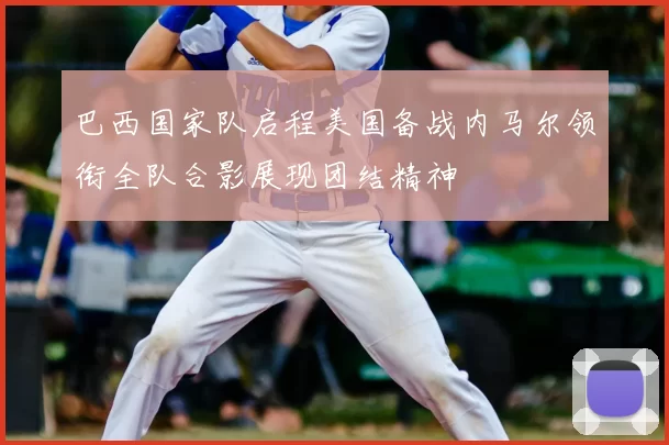 巴西国家队启程美国备战内马尔领衔全队合影展现团结精神