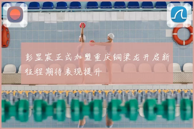 彭显宸正式加盟重庆铜梁龙开启新征程期待表现提升