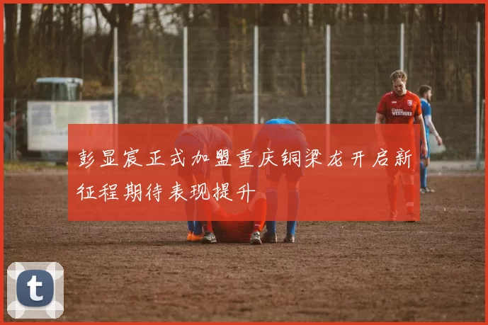 彭显宸正式加盟重庆铜梁龙开启新征程期待表现提升