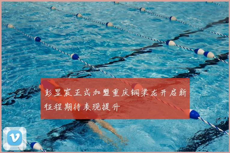 彭显宸正式加盟重庆铜梁龙开启新征程期待表现提升