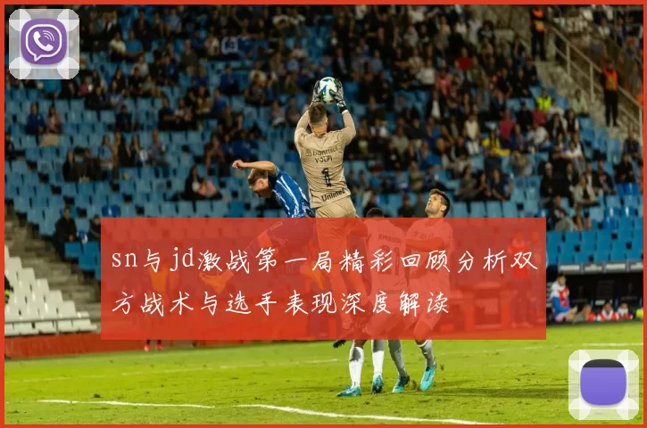 sn与jd激战第一局精彩回顾分析双方战术与选手表现深度解读