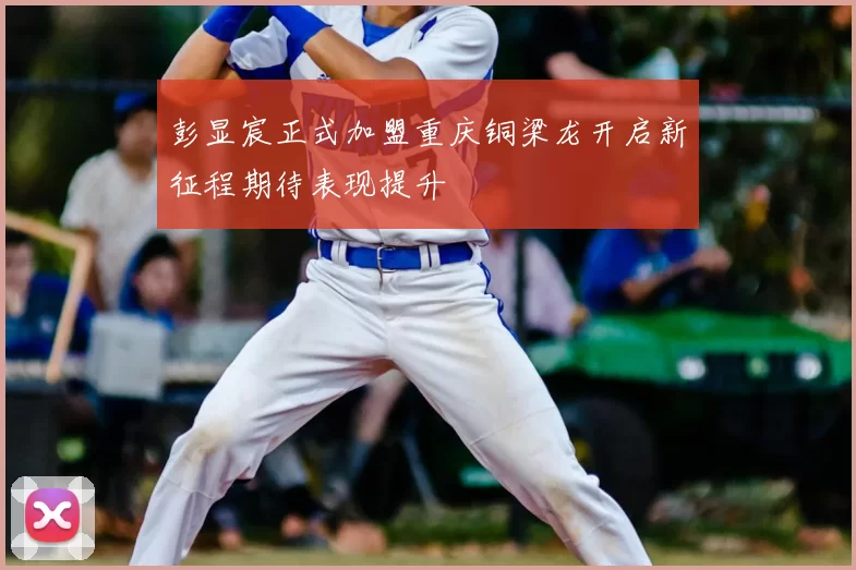 彭显宸正式加盟重庆铜梁龙开启新征程期待表现提升