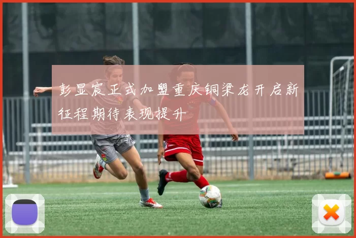 彭显宸正式加盟重庆铜梁龙开启新征程期待表现提升