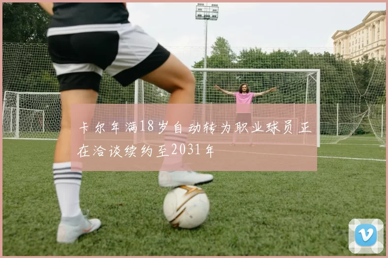 卡尔年满18岁自动转为职业球员正在洽谈续约至2031年