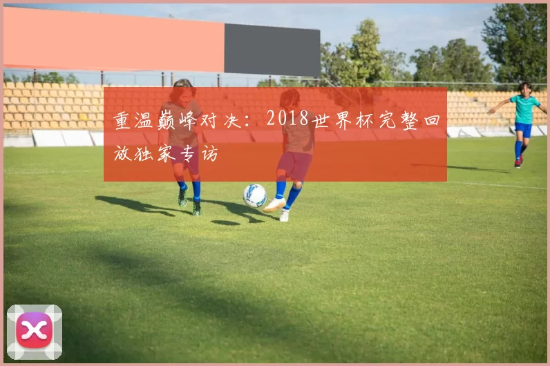 重温巅峰对决：2018世界杯完整回放独家专访