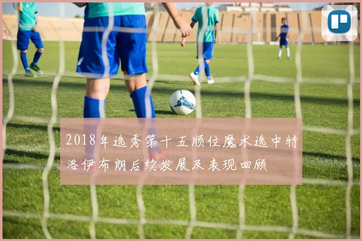 2018年选秀第十五顺位魔术选中特洛伊布朗后续发展及表现回顾