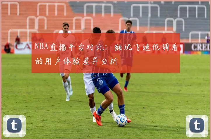 NBA直播平台对比：酷玩飞速低调看的用户体验差异分析
