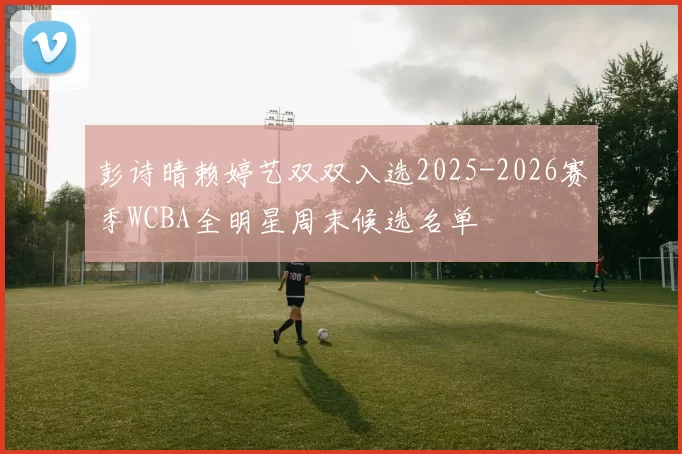 彭诗晴赖婷艺双双入选2025-2026赛季WCBA全明星周末候选名单