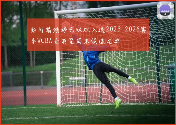 彭诗晴赖婷艺双双入选2025-2026赛季WCBA全明星周末候选名单