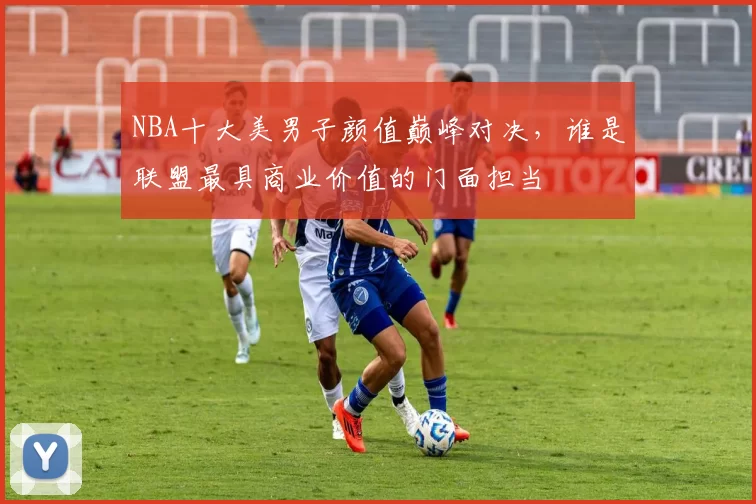 NBA十大美男子颜值巅峰对决，谁是联盟最具商业价值的门面担当