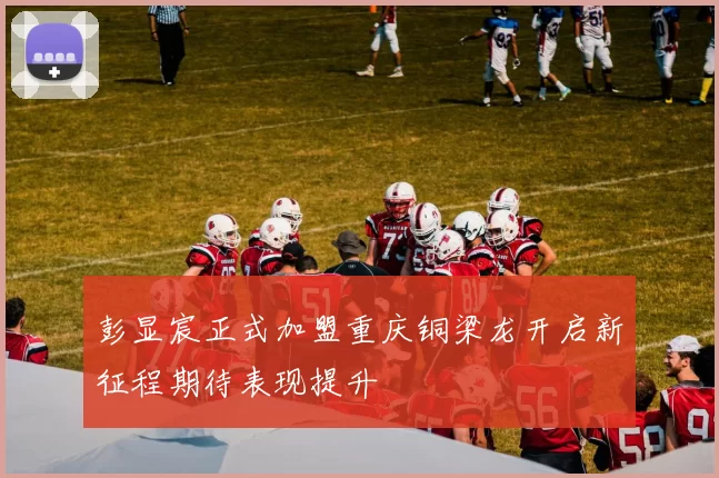 彭显宸正式加盟重庆铜梁龙开启新征程期待表现提升