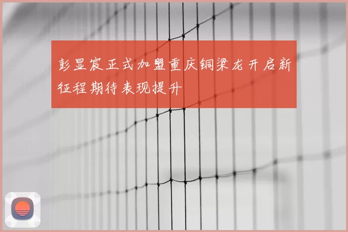 彭显宸正式加盟重庆铜梁龙开启新征程期待表现提升