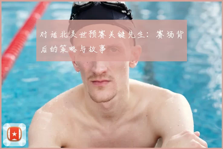 对话北美世预赛关键先生：赛场背后的策略与故事