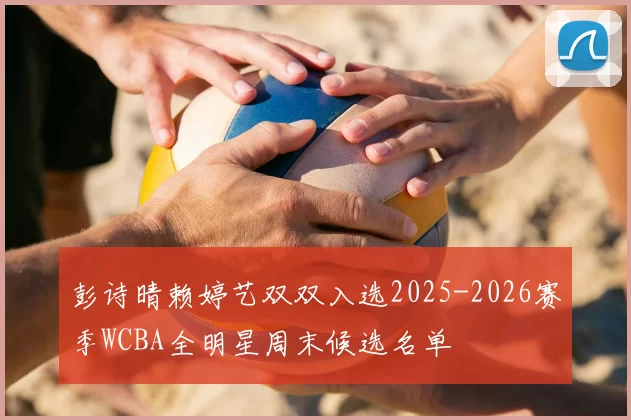 彭诗晴赖婷艺双双入选2025-2026赛季WCBA全明星周末候选名单