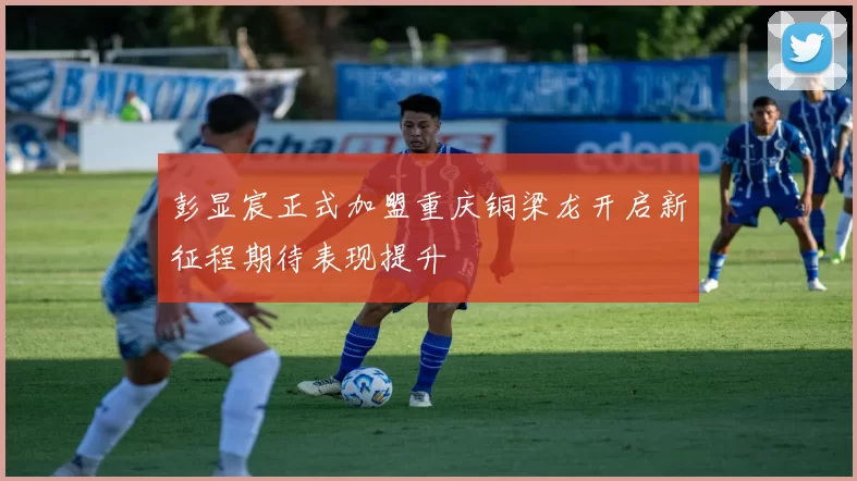 彭显宸正式加盟重庆铜梁龙开启新征程期待表现提升