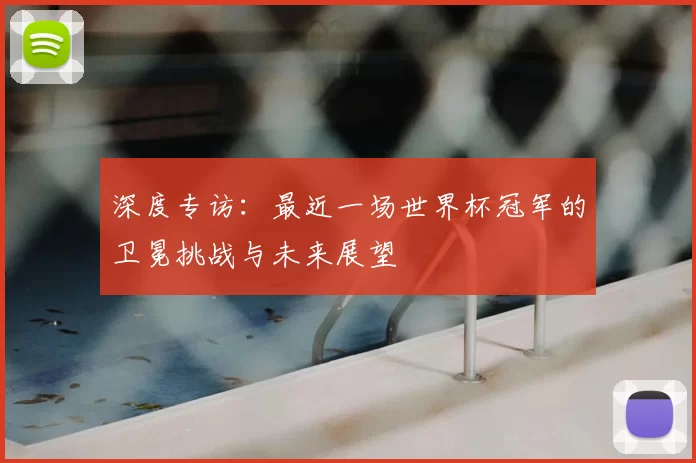 深度专访:最近一场世界杯冠军的卫冕挑战与未来展望