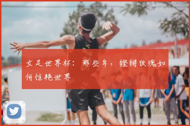 女足世界杯：那些年，铿锵玫瑰如何惊艳世界