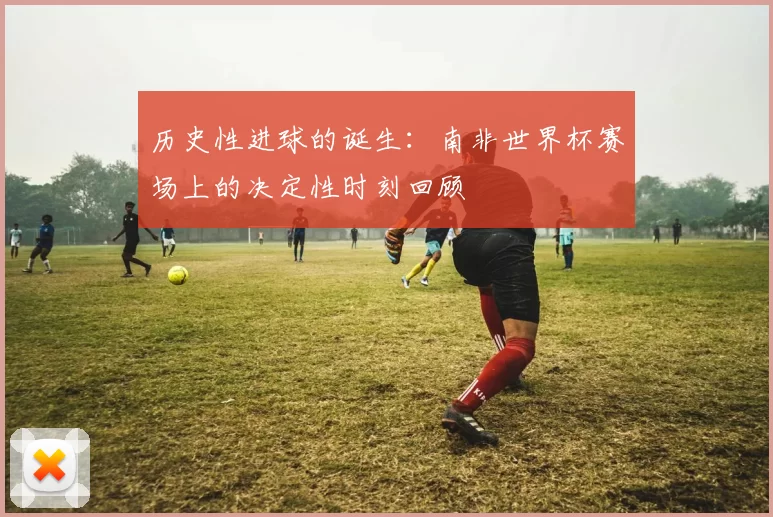 历史性进球的诞生:南非世界杯赛场上的决定性时刻回顾