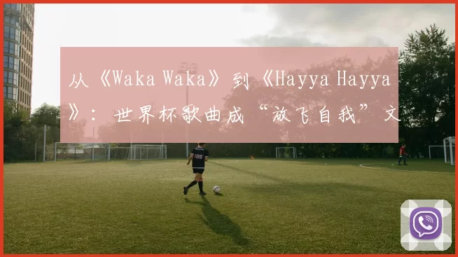 从《Waka Waka》到《Hayya Hayya》:世界杯歌曲成“放飞自我”文化符号