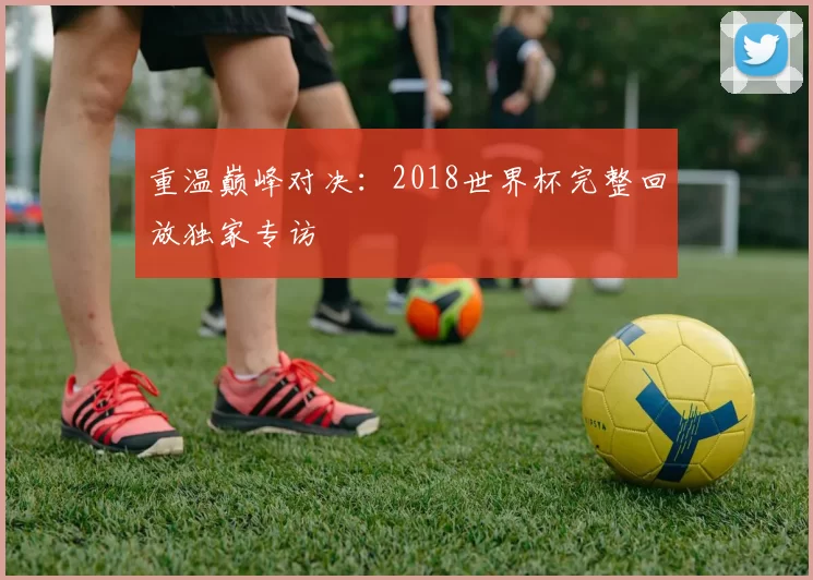 重温巅峰对决:2018世界杯完整回放独家专访