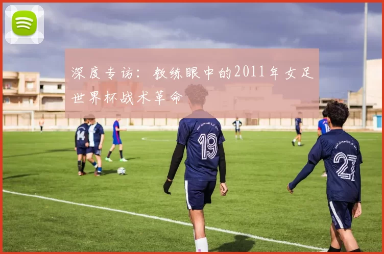 深度专访：教练眼中的2011年女足世界杯战术革命