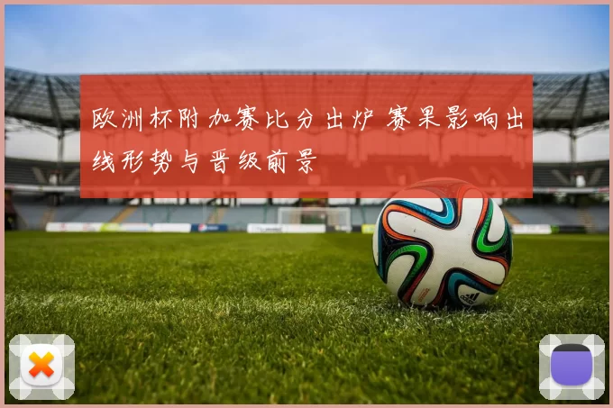 欧洲杯附加赛比分出炉 赛果影响出线形势与晋级前景