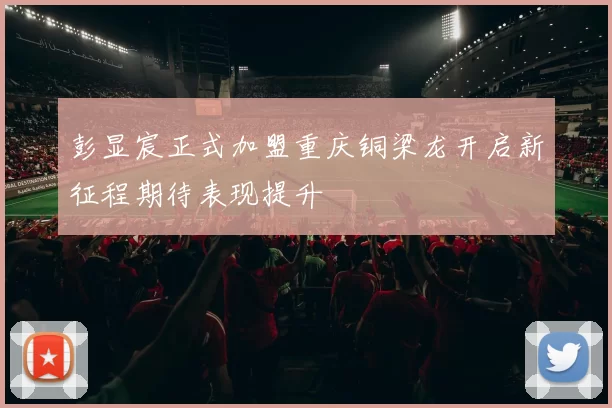 彭显宸正式加盟重庆铜梁龙开启新征程期待表现提升
