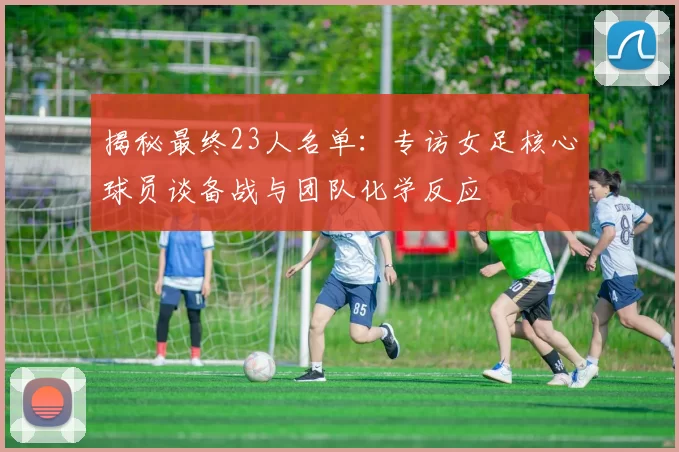 揭秘最终23人名单：专访女足核心球员谈备战与团队化学反应