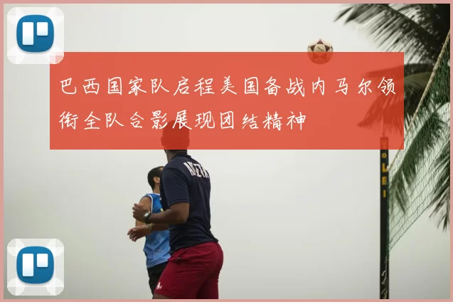 巴西国家队启程美国备战内马尔领衔全队合影展现团结精神