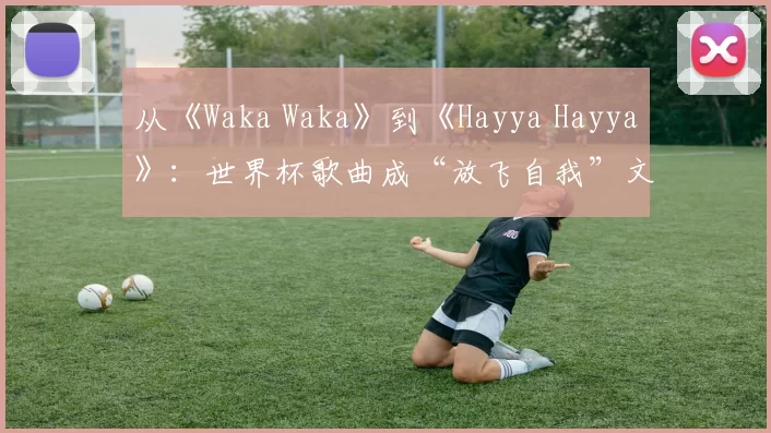 从《Waka Waka》到《Hayya Hayya》:世界杯歌曲成“放飞自我”文化符号