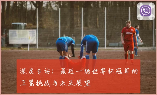 深度专访:最近一场世界杯冠军的卫冕挑战与未来展望