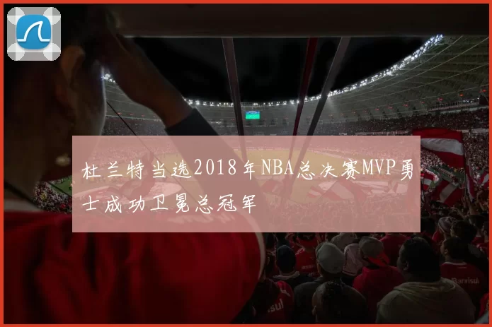 杜兰特当选2018年NBA总决赛MVP勇士成功卫冕总冠军