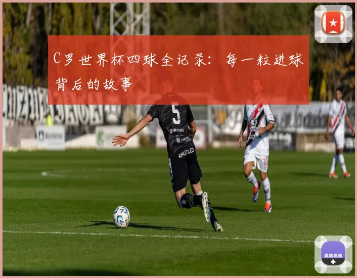 C罗世界杯四球全记录:每一粒进球背后的故事