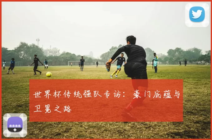世界杯传统强队专访:豪门底蕴与卫冕之路
