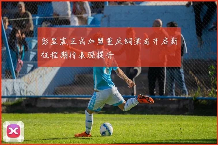 彭显宸正式加盟重庆铜梁龙开启新征程期待表现提升