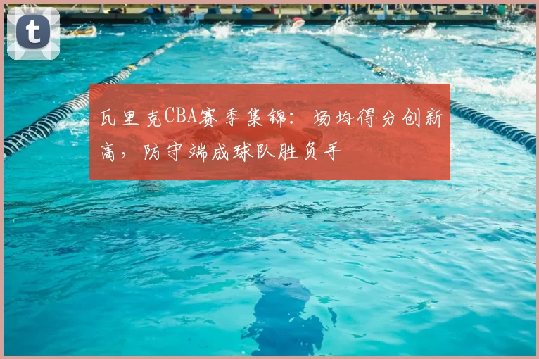 瓦里克CBA赛季集锦:场均得分创新高,防守端成球队胜负手
