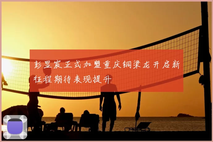 彭显宸正式加盟重庆铜梁龙开启新征程期待表现提升