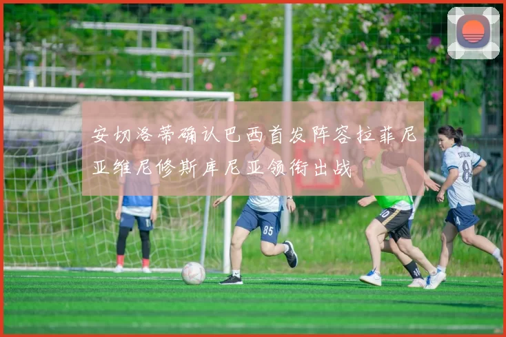 安切洛蒂确认巴西首发阵容拉菲尼亚维尼修斯库尼亚领衔出战